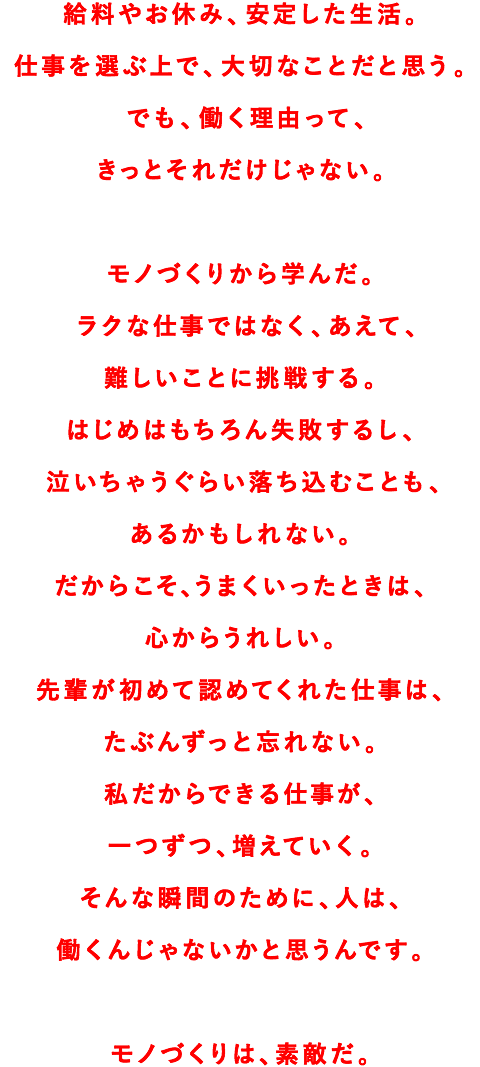 給料やお休み、安定した生活。仕事を選ぶ上で、大切なことだと思う。でも、働く理由って、きっとそれだけじゃない。モノづくりから学んだ。ラクな仕事ではなく、あえて、難しいことに挑戦する。はじめはもちろん失敗するし、泣いちゃうぐらい落ち込むことも、あるかもしれない。だからこそ、うまくいったときは、心からうれしい。先輩が初めて認めてくれた仕事は、たぶんずっと忘れない。私だからできる仕事が、一つずつ、増えていく。そんな瞬間のために、人は、働くんじゃないかと思うんです。モノづくりは、素敵だ。